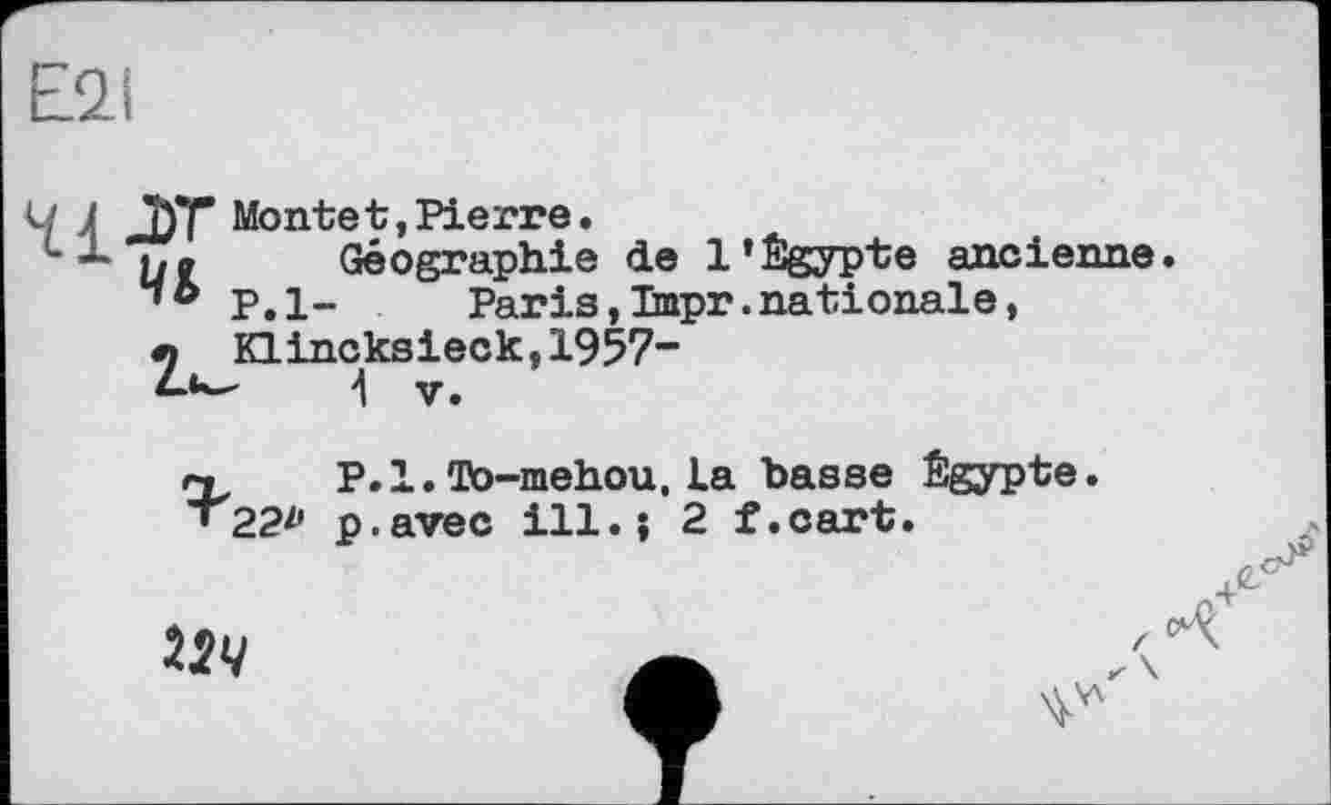 ﻿E2I
Ч 4 J)T Monte t, Pierre.
L ~ ne Géographie de l’Égypte ancienne “ ® P. 1-	Paris,Tmpr.nationale,
л Klincksieck^1957“
4 y.
« P.l. To-mehou, La hasse Égypte.
• 22^	ill.; 2 f.cart.
124